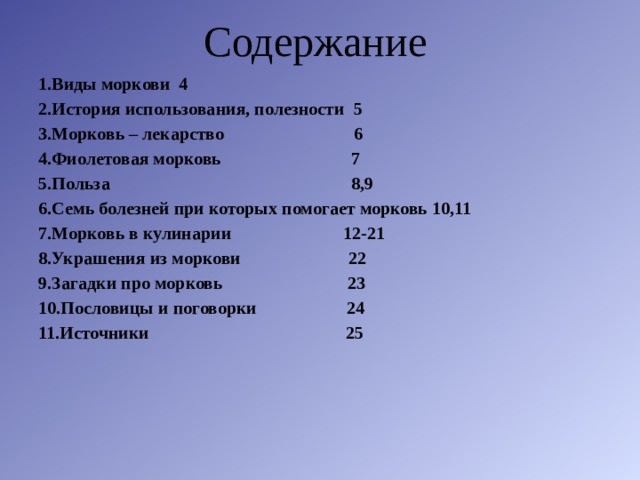 Содержание  1.Виды моркови 4 2.История использования, полезности 5 3.Морковь – лекарство 6 4.Фиолетовая морковь 7 5.Польза 8,9 6.Семь болезней при которых помогает морковь 10,11 7.Морковь в кулинарии 12-21 8.Украшения из моркови 22 9.Загадки про морковь 23 10.Пословицы и поговорки 24 11.Источники 25  