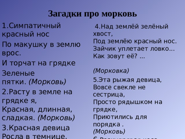 Загадки про морковь 1.Симпатичный красный нос По макушку в землю врос. И торчат на грядке Зеленые пятки.  (Морковь) 2.Расту в земле на грядке я,  Красная, длинная, сладкая.  (Морковь) 3.Красная девица  Росла в темнице,  Люди в руки брали,  Косы обрывали.  (Морковь)     4.Над землёй зелёный хвост,  Под землёю красный нос.  Зайчик уплетает ловко...  Как зовут её? .. . (Морковка) 5.Эта рыжая девица,  Вовсе свекле не сестрица,  Просто рядышком на грядке,  Приютились для порядка  . (Морковь)  6. Раскудрявая коса   И блестит на ней роса!   Чья коса лежит на грядке?   Где оранжевые пятки?   В землю спрятала плутовка,   Витаминная...  (Морковка)   
