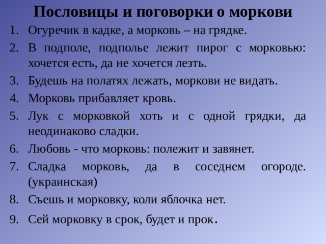 Пословицы и поговорки о моркови   Огуречик в кадке, а морковь – на грядке. В подполе, подполье лежит пирог с морковью: хочется есть, да не хочется лезть. Будешь на полатях лежать, моркови не видать. Морковь прибавляет кровь. Лук с морковкой хоть и с одной грядки, да неодинаково сладки. Любовь - что морковь: полежит и завянет. Сладка морковь, да в соседнем огороде. (украинская) Съешь и морковку, коли яблочка нет. Сей морковку в срок, будет и прок . 