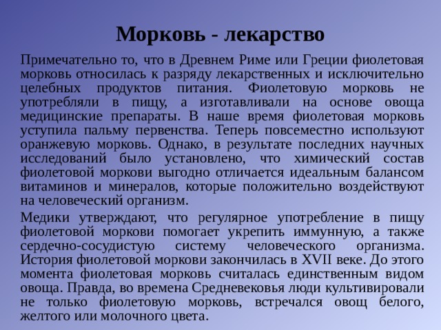 Морковь - лекарство Примечательно то, что в Древнем Риме или Греции фиолетовая морковь относилась к разряду лекарственных и исключительно целебных продуктов питания. Фиолетовую морковь не употребляли в пищу, а изготавливали на основе овоща медицинские препараты. В наше время фиолетовая морковь уступила пальму первенства. Теперь повсеместно используют оранжевую морковь. Однако, в результате последних научных исследований было установлено, что химический состав фиолетовой моркови выгодно отличается идеальным балансом витаминов и минералов, которые положительно воздействуют на человеческий организм. Медики утверждают, что регулярное употребление в пищу фиолетовой моркови помогает укрепить иммунную, а также сердечно-сосудистую систему человеческого организма. История фиолетовой моркови закончилась в XVII веке. До этого момента фиолетовая морковь считалась единственным видом овоща. Правда, во времена Средневековья люди культивировали не только фиолетовую морковь, встречался овощ белого, желтого или молочного цвета. 