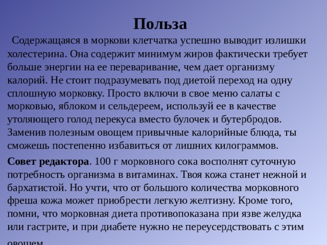 Польза   Содержащаяся в моркови клетчатка успешно выводит излишки холестерина. Она содержит минимум жиров фактически требует больше энергии на ее переваривание, чем дает организму калорий. Не стоит подразумевать под диетой переход на одну сплошную морковку. Просто включи в свое меню салаты с морковью, яблоком и сельдереем, используй ее в качестве утоляющего голод перекуса вместо булочек и бутербродов. Заменив полезным овощем привычные калорийные блюда, ты сможешь постепенно избавиться от лишних килограммов. Совет редактора . 100 г морковного сока восполнят суточную потребность организма в витаминах. Твоя кожа станет нежной и бархатистой. Но учти, что от большого количества морковного фреша кожа может приобрести легкую желтизну. Кроме того, помни, что морковная диета противопоказана при язве желудка или гастрите, и при диабете нужно не переусердствовать с этим овощем . 