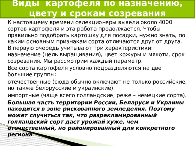  Виды картофеля по назначению, цвету и срокам созревания   К настоящему времени селекционеры вывели около 4000 сортов картофеля и эта работа продолжается. Чтобы правильно подобрать картошку для посадки, нужно знать, по каким основным признакам сорта отличаются друг от друга. В первую очередь учитывают три характеристики: назначение (цель выращивания), цвет кожуры и мякоти, срок созревания. Мы рассмотрим каждый параметр. Все сорта картофеля условно подразделяются на две большие группы: отечественные (сюда обычно включают не только российские, но также белорусские и украинские); импортные (чаще всего голландские, реже – немецкие сорта). Большая часть территории России, Беларуси и Украины находится в зоне рискованного земледелия. Поэтому может случиться так, что разрекламированный голландский сорт даст урожай хуже, чем отечественный, но районированный для конкретного региона . 