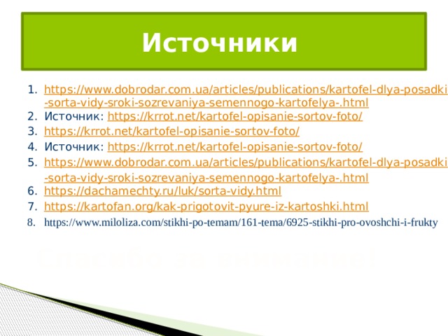 Источники https://www.dobrodar.com.ua/articles/publications/kartofel-dlya-posadki-sorta-vidy-sroki-sozrevaniya-semennogo-kartofelya-.html Источник:  https://krrot.net/kartofel-opisanie-sortov-foto/ https://krrot.net/kartofel-opisanie-sortov-foto/ Источник:  https://krrot.net/kartofel-opisanie-sortov-foto/ https://www.dobrodar.com.ua/articles/publications/kartofel-dlya-posadki-sorta-vidy-sroki-sozrevaniya-semennogo-kartofelya-.html https://dachamechty.ru/luk/sorta-vidy.html https://kartofan.org/kak-prigotovit-pyure-iz-kartoshki.html https://www.miloliza.com/stikhi-po-temam/161-tema/6925-stikhi-pro-ovoshchi-i-frukty Спасибо за внимание! 
