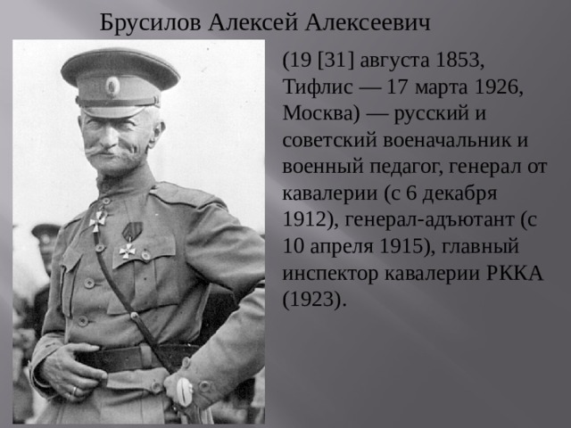 Брусилов Алексей Алексеевич (19 [31] августа 1853, Тифлис — 17 марта 1926, Москва) — русский и советский военачальник и военный педагог, генерал от кавалерии (с 6 декабря 1912), генерал-адъютант (с 10 апреля 1915), главный инспектор кавалерии РККА (1923). 