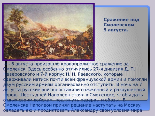 Сражение под Смоленском 5 августа.  4 - 6 августа произошло кровопролитное сражение за Смоленск. Здесь особенно отличились 27-я дивизия Д. П. Неверовского и 7-й корпус Н. Н. Раевского, которые сдерживали натиск почти всей французской армии и помогли двум русским армиям организованно отступить. В ночь на 7 августа русские войска оставили сожженный и разрушенный город. Шесть дней Наполеон стоял в Смоленске, чтобы дать отдых своим войскам, подтянуть резервы и обозы. В Смоленске Наполеон принял решение наступать на Москву, овладеть ею и продиктовать Александру свои условия мира . 