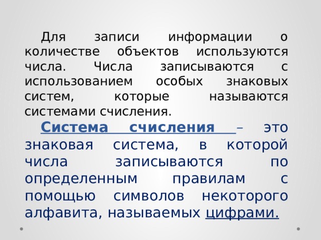  Для записи информации о количестве объектов используются числа. Числа записываются с использованием особых знаковых систем, которые называются  системами счисления.  Система счисления  – это знаковая система, в которой числа записываются по определенным правилам с помощью символов некоторого алфавита, называемых цифрами. 