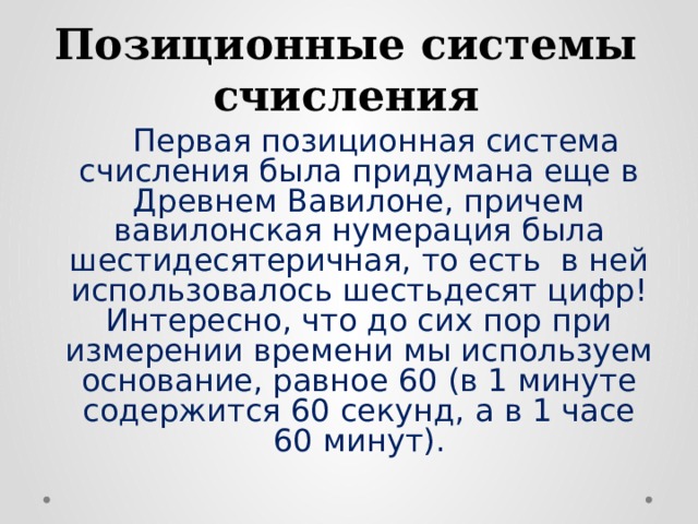 Позиционные системы счисления   Первая позиционная система счисления была придумана еще в Древнем Вавилоне, причем вавилонская нумерация была шестидесятеричная, то есть в ней использовалось шестьдесят цифр! Интересно, что до сих пор при измерении времени мы используем основание, равное 60 (в 1 минуте содержится 60 секунд, а в 1 часе 60 минут). 