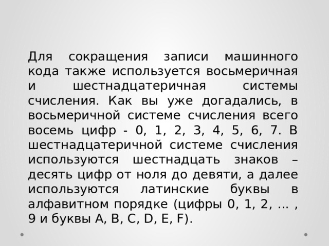 Для сокращения записи машинного кода также используется восьмеричная и шестнадцатеричная системы счисления. Как вы уже догадались, в восьмеричной системе счисления всего восемь цифр - 0, 1, 2, 3, 4, 5, 6, 7. В шестнадцатеричной системе счисления используются шестнадцать знаков – десять цифр от ноля до девяти, а далее используются латинские буквы в алфавитном порядке (цифры 0, 1, 2, ... , 9 и буквы A, B, C, D, E, F).  