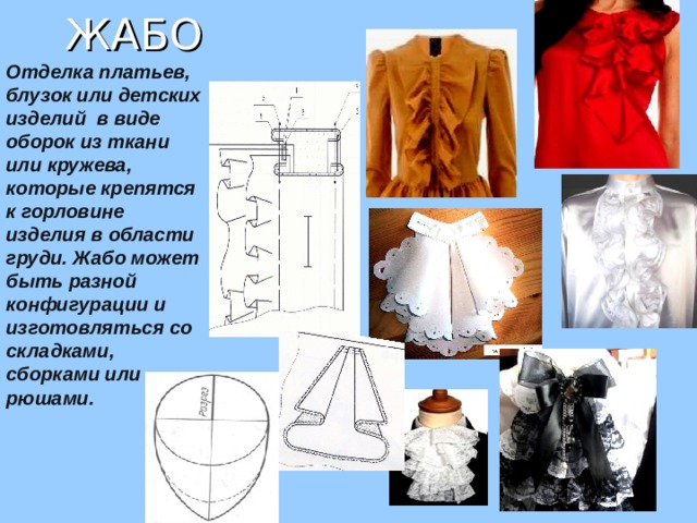 ЖАБО Отделка платьев, блузок или детских изделий в виде оборок из ткани или кружева, которые крепятся к горловине изделия в области груди. Жабо может быть разной конфигурации и изготовляться со складками, сборками или рюшами. 