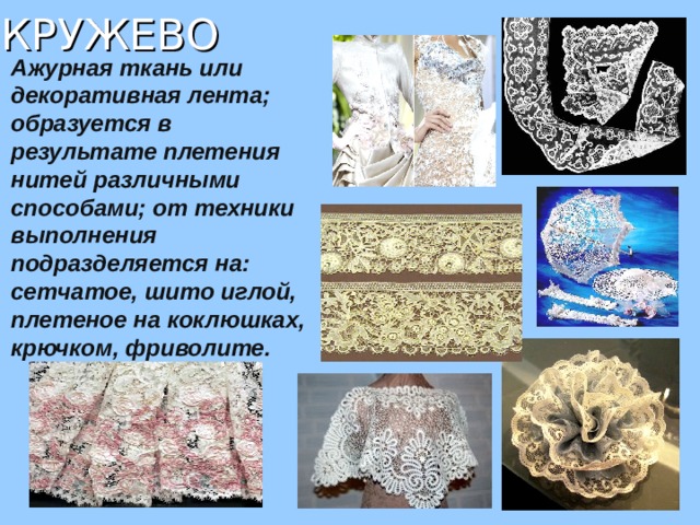 КРУЖЕВО  Ажурная ткань или декоративная лента; образуется в результате плетения нитей различными способами; от техники выполнения подразделяется на: сетчатое, шито иглой, плетеное на коклюшках, крючком, фриволите. 
