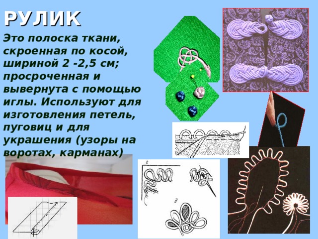 РУЛИК Это полоска ткани, скроенная по косой, шириной 2 -2,5 см; просроченная и вывернута с помощью иглы. Используют для изготовления петель, пуговиц и для украшения (узоры на воротах, карманах) 