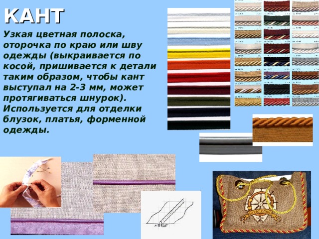 КАНТ Узкая цветная полоска, оторочка по краю или шву одежды (выкраивается по косой, пришивается к детали таким образом, чтобы кант выступал на 2-3 мм, может протягиваться шнурок). Используется для отделки блузок, платья, форменной одежды. 