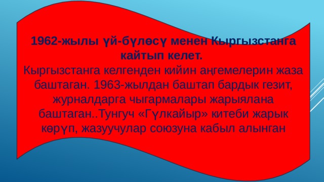 1962-жылы үй-бүлөсү менен Кыргызстанга кайтып келет.   Кыргызстанга келгенден кийин аңгемелерин жаза баштаган. 1963-жылдан баштап бардык гезит, журналдарга чыгармалары жарыялана баштаган..Тунгуч «Гүлкайыр» китеби жарык көрүп, жазуучулар союзуна кабыл алынган 