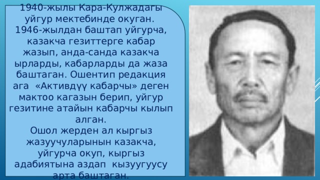 1940-жылы Кара-Кулжадагы уйгур мектебинде окуган. 1946-жылдан баштап уйгурча, казакча гезиттерге кабар жазып, анда-санда казакча ырларды, кабарларды да жаза баштаган. Ошентип редакция ага «Активдүү кабарчы» деген мактоо кагазын берип, уйгур гезитине атайын кабарчы кылып алган. Ошол жерден ал кыргыз жазуучуларынын казакча, уйгурча окуп, кыргыз адабиятына аздап кызуугуусу арта баштаган. 