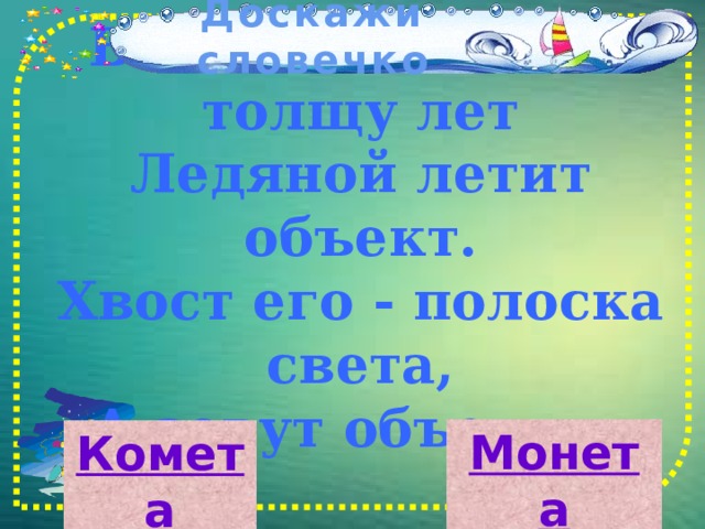Доскажи словечко     В космосе сквозь толщу лет  Ледяной летит объект.  Хвост его - полоска света,  А зовут объект…   Монета Комета 