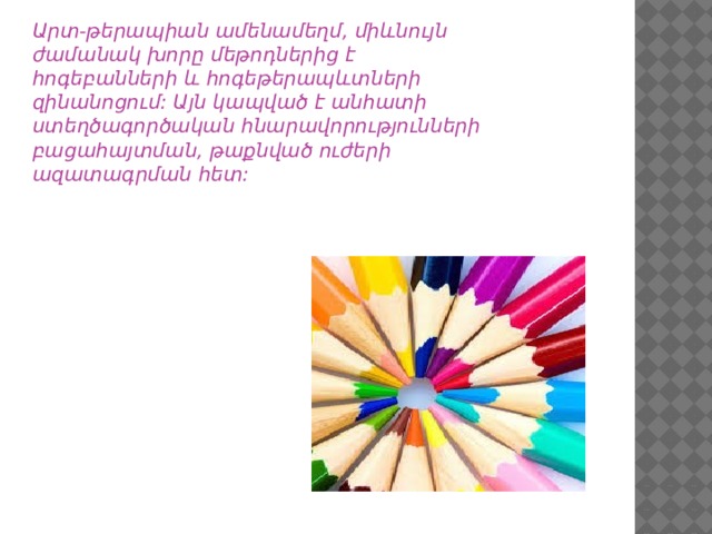 Արտ-թերապիան ամենամեղմ, միևնույն ժամանակ խորը մեթոդներից է հոգեբանների և հոգեթերապևտների զինանոցում: Այն կապված է անհատի ստեղծագործական հնարավորությունների բացահայտման, թաքնված ուժերի ազատագրման հետ: 