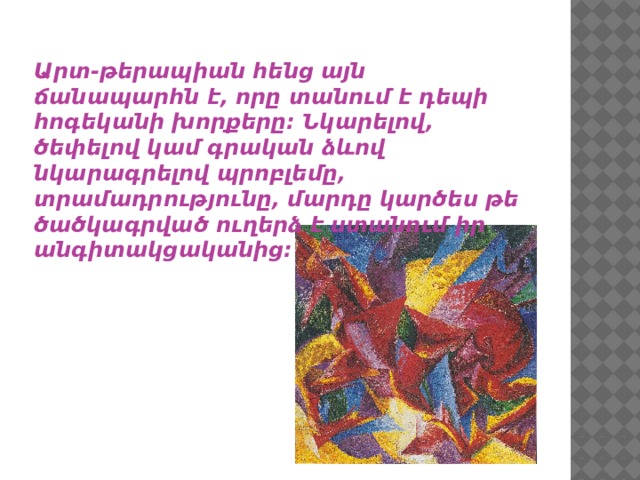 Արտ-թերապիան հենց այն ճանապարհն է, որը տանում է դեպի հոգեկանի խորքերը: Նկարելով, ծեփելով կամ գրական ձևով նկարագրելով պրոբլեմը, տրամադրությունը, մարդը կարծես թե ծածկագրված ուղերձ է ստանում իր անգիտակցականից: 