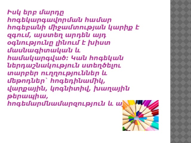 Իսկ երբ մարդը հոգեկարգավորման համար հոգեբանի միջամտության կարիք է զգում, այստեղ արդեն այդ օգնությունը լինում է խիստ մասնագիտական և համակարգված: Կան հոգեկան ներդաշնակություն ստեղծելու տարբեր ուղղություններ և մեթոդներ` հոգեդինամիկ, վարքային, կոգնիտիվ, խաղային թերապիա, հոգեմարմնամարզություն և այլն: 