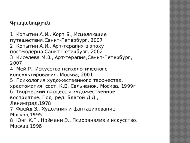 Գրականություն 1. Копытин А.И., Корт Б., Исцеляющие путешествия.Санкт-Петербург, 2007 2. Копытин А.И., Арт-терапия в эпоху постмодерна.Санкт-Петербург, 2002 3. Киселева М.В., Арт-терапия,Санкт-Петербург, 2007 4. Мей Р., Искусство психологического консультирования. Москва, 2001 5. Психология художественного творчества, хрестоматия, сост. К.В. Свльченок, Москва, 1999г 6. Творческий процесс и художественное восприятие. Под. ред. Благой Д.Д., Ленинград,1978 7. Фрейд З., Художник и фантазирование, Москва,1995 8. Юнг К.Г., Нойманн Э., Психоанализ и искусство, Москва,1996 