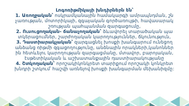 Լոգոռիթմիկայի խնդիրներն են՝  1. Առողջական՝ ոսկրամկանային համակարգի ամրապնդման, շնչառության, մոտորիկայի, զգայական գործառույթի, հավասարակշռության պահպանման զարգացումը,  2. Ուսուցողական- ճանաչողական՝ ձևավորել տարածական պատկերացումներ, շարժողական կարողություններ, ճկունություն,  3. Դաստիարակչական՝ զարգացնել խոսքի խանգարում ունեցող անձանց ռիթմի զգացողությունը, անձնային որակների,կանոններին հետևելու կարողության զարգացմանը, մտավոր, բարոյական, էսթետիկական և աշխատանքային դաստիարակությանը  4. Շտկողական՝ որոշակիկոնկրետ տարիքում որոշակի կոնկրետ խնդրի շտկում՝ հաշվի առնելով խոսքի խանգարման մեխանիզմը: 