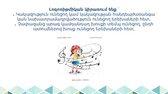 Լոգոռիթմիկան կիրառում ենք ՝  . Կակազություն ունեցող կամ կակազության հանդեպժառանգական նախատրամադրվածություն ունեցող երեխաների հետ,  . Չափազանց արագ կամդանդաղ խոսքի տեմպ ունեցող, ընդհատումներով խոսք ունեցող երեխաների հետ, 