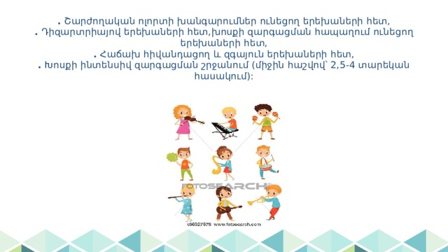 . Շարժողական ոլորտի խանգարումներ ունեցող երեխաների հետ,  . Դիզարտրիայով երեխաների հետ,խոսքի զարգացման հապաղում ունեցող երեխաների հետ,  . Հաճախ հիվանդացող և զգայուն երեխաների հետ,  . Խոսքի ինտենսիվ զարգացման շրջանում (միջին հաշվով՝ 2,5-4 տարեկան հասակում): 