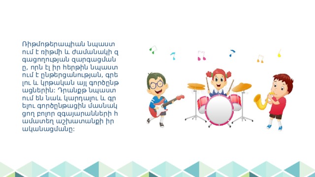 Ռիթմոթերապիան նպաստում է ռիթմի և ժամանակի զգացողության զարգացմանը, որն էլ իր հերթին նպաստում է ընթերցանության, գրելու և կրթական այլ գործընթացներին: Դրանքթ նպաստում են նաև կարդալու և գրելու գործընթացին մասնակցող բոլոր զգայարանների համատեղ աշխատանքի իրականացմանը: 
