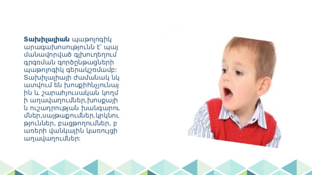 Տախիլալիան պաթոլոգիկ արագախոսությունն է՝ պայմանավորված գլխուղեղում գրգռման գործընթացների պաթոլոգիկ գերակշռմամբ: Տախիլալիայի ժամանակ նկատվում են խոսքիհնչյունային և շարահյուսական կողմի աղավաղումներ,խոսքային ուշադրության խանգարումներ,սայթաքումներ,կրկնություններ, բացթողումներ, բառերի վանկային կառույցի աղավաղումներ: 