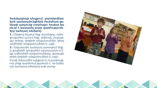 Տախիլալիայի դեպքում, լոգոռիթմիկական պարապմունքների ժամանակ ցանկալի արդյունք ստանալու համար կարևոր է կատարել բոլոր վարժությունները դանդաղ տեմպով: 1. Հերթով ծալում ենք մատները, որին զուգահեռ ասում ենք, օրինակ՝ շաբաթվա օրերը, մրգերի անվանումներ, կենդանիների անցվանումներ և այլն: 2. Շրջանաձև դանդաղ պտտվում ենք, և քայլերին զուգահեռ արտասանում ենք ամիսների անվանումները, քաղաքներիր,մրգերի անվանումներ և այլն: Բառի իմաստին այնքան էլ ուշադրություն չենք դարձնում,կարևոր է, որ երեխան դանդաղ տեմպով ասի բառը: 