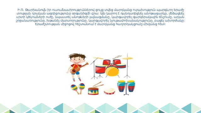  Ի.Ռ. Թարխանովն իր ուսումնասիրություններով ցույց տվեց մարդկանց ուրախություն պարգևող երաժշտության դրական ազդեցությունը օրգանիզմի վրա: Այն կարող է դանդաղեցնել անոթազարկը, մեծացնել սրտի կծկումների ուժը, նպաստել անոթների լայնացմանը, կարգավորել զարկերակային ճնշումը, արյան շրջանառությունը, խթանել մարսողությունը, կարգավորել նյութափոխանակությունը, բացել ախորժակը:Երաժշտության միջոցով հեշտանում է մարդկանց հաղորդակցումը միմյանց հետ: 