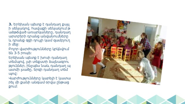 3. Երեխան պետք է դանդաղ քայլի սենյակով, հավաքի սենյակում թաձթձված առարկաները, դանդաղ արտբերի դրանց անվանումները և դրանք գցի դույլի կամ զամբյուղի մեջ: Բոլոր վարժությունները կրկնվում են 3-5 րոպե: Երեխան պետք է խոսի դանդաղ տեմպով, լսի տեքստի ձայնագրություններ, ինչպես նաև դանդաղ պատմի լսածը, երգի դանդաղ տեմպով: Վարժությունները կարելի է կատարել մի քանի անգամ օրվա ընթացքում: 