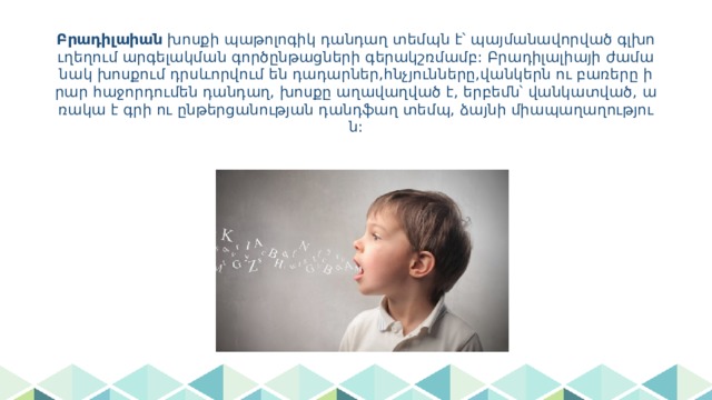 Բրադիլաիան խոսքի պաթոլոգիկ դանդաղ տեմպն է՝ պայմանավորված գլխուղեղում արգելակման գործընթացների գերակշռմամբ: Բրադիլալիայի ժամանակ խոսքում դրսևորվում են դադարներ,հնչյունները,վանկերն ու բառերը իրար հաջորդումեն դանդաղ, խոսքը աղավաղված է, երբեմն՝ վանկատված, առակա է գրի ու ընթերցանության դանդֆաղ տեմպ, ձայնի միապաղաղություն: 