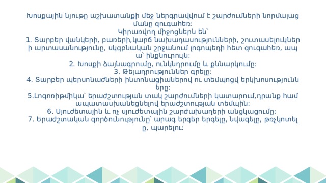 Խոսքային նյութը աշխատանքի մեջ ներգրավվում է շարժումների նորմալացմանը զուգահեռ:  Կիրառվող միջոցներն են՝  1. Տարբեր վանկերի, բառերի,կարճ նախադասությունների, շուտասելուկների արտասանությունը, սկզբնական շրջանում լոգոպեդի հետ զուգահեռ, ապա՝ ինքնուրույն:  2. Խոսքի ձայնագրումը, ունկնդրումը և քննարկումը:  3. Թելադրություններ գրելը:  4. Տարբեր պերսոնաժների ինտոնացիաներով ու տեմպոցվ երկխոսությունները:  5.Լոգոռիթմիկա՝ երաժշտության տակ շարժումների կատարում,դրանք համապատասխանեցնելով երաժշտության տեմպին:  6. Սյուժետային և ոչ սյուժետային շարժախաղերի անցկացումը:  7. Երաժշտական գործունությունը՝ արագ երգեր երգելը, նվագելը, թռչկոտելը, պարելու: 
