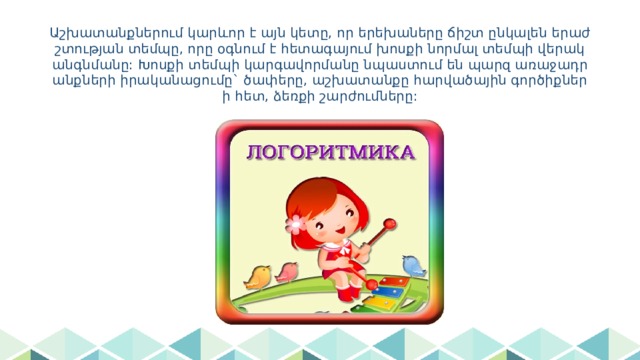 Աշխատանքներում կարևոր է այն կետը, որ երեխաները ճիշտ ընկալեն երաժշտության տեմպը, որը օգնում է հետագայում խոսքի նորմալ տեմպի վերականգնմանը: Խոսքի տեմպի կարգավորմանը նպաստում են պարզ առաջադրանքների իրականացումը` ծափերը, աշխատանքը հարվածային գործիքների հետ, ձեռքի շարժումները: 