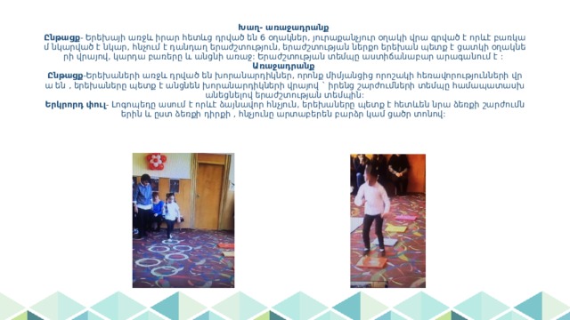 Խաղ- առաջադրանք  Ընթացք - Երեխայի առջև իրար հետևց դրված են 6 օղակներ, յուրաքանչյուր օղակի վրա գրված է որևէ բառկամ նկարված է նկար, հնչում է դանդաղ երաժշտություն, երաժշտության ներքո երեխան պետք է ցատկի օղակների վրայով, կարդա բառերը և անցնի առաջ: Երաժշտության տեմպը աստիճանաբար արագանում է :  Առաջադրանք  Ընթացք -Երեխաների առջև դրված են խորանարդիկներ, որոնք միմյանցից որոշակի հեռավորությունների վրա են , երեխաները պետք է անցնեն խորանարդիկների վրայով ` իրենց շարժումների տեմպը համապատասխանեցնելով երաժշտության տեմպին:  Երկրորդ փուլ - Լոգոպեդը ասում է որևէ ձայնավոր հնչյուն, երեխաները պետք է հետևեն նրա ձեռքի շարժումներին և ըստ ձեռքի դիրքի , հնչյունը արտաբերեն բարձր կամ ցածր տոնով: 