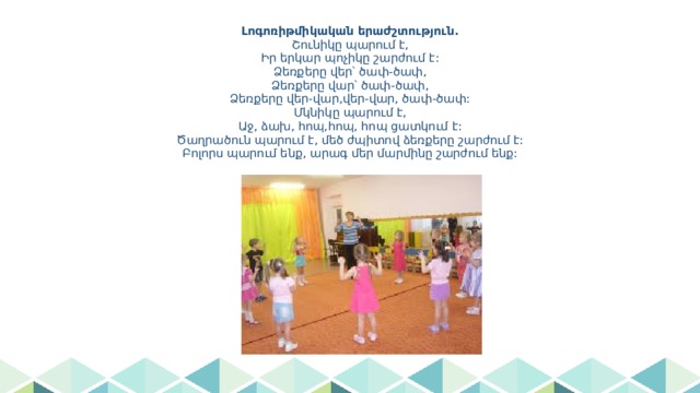 Լոգոռիթմիկական երաժշտություն.  Շունիկը պարում է,  Իր երկար պոչիկը շարժում է:  Ձեռքերը վեր՝ ծափ-ծափ,  Ձեռքերը վար՝ ծափ-ծափ,  Ձեռքերը վեր-վար,վեր-վար, ծափ-ծափ:  Մկնիկը պարում է,  Աջ, ձախ, հոպ,հոպ, հոպ ցատկում է:  Ծաղրածուն պարում է, մեծ ժպիտով ձեռքերը շարժում է:  Բոլորս պարում ենք, արագ մեր մարմինը շարժում ենք: 