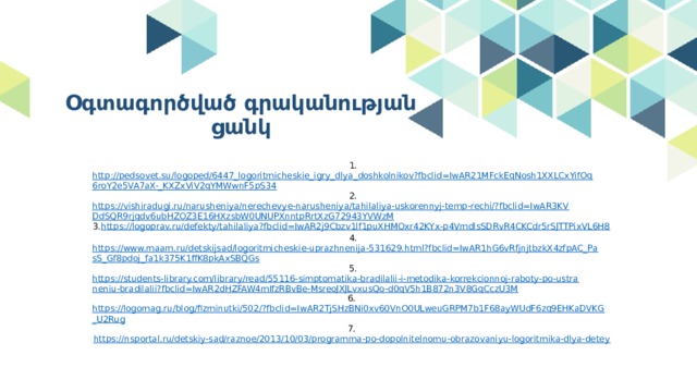 Օգտագործված գրականության ցանկ 1. http://pedsovet.su/logoped/6447_logoritmicheskie_igry_dlya_doshkolnikov?fbclid=IwAR21MFckEqNosh1XXLCxYifOq6roY2e5VA7aX-_KXZxViV2qYMWwnF5pS34 2. https://vishiradugi.ru/narusheniya/nerechevye-narusheniya/tahilaliya-uskorennyj-temp-rechi/?fbclid=IwAR3KVDdSQR9rjqdv6ubHZOZ3E16HXzsbW0UNUPXnntpRrtXzG72943YVWzM 3. https://logoprav.ru/defekty/tahilaliya?fbclid=IwAR2j9Cbzv1lf1puXHMOxr42KYx-p4VmdlsSDRvR4CKCdr5rSJTTPixVL6H8 4. https://www.maam.ru/detskijsad/logoritmicheskie-uprazhnenija-531629.html?fbclid=IwAR1hG6vRfjnjtbzkX4zfpAC_PasS_Gf8pdoj_fa1k375K1ffK8pkAxSBQGs 5. https://students-library.com/library/read/55116-simptomatika-bradilalii-i-metodika-korrekcionnoj-raboty-po-ustraneniu-bradilalii?fbclid=IwAR2dHZFAW4mIfzRBvBe-MsreoJXJLvxusQo-d0qV5h1B872n3V8GqCczU3M 6. https://logomag.ru/blog/fizminutki/502/?fbclid=IwAR2TjSHzBNi0xv60VnO0ULweuGRPM7b1F68ayWUdF6zq9EHKaDVKG_U2Rug 7. https://nsportal.ru/detskiy-sad/raznoe/2013/10/03/programma-po-dopolnitelnomu-obrazovaniyu-logoritmika-dlya-detey 