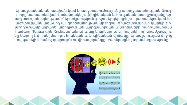Երաժշտական թերապիան կամ երաժշտաբուժությունը առողջապահության ճյուղ է, որը նախատեսված է օժանդակելու ֆիզիկական և հուզական առողջությանը երաժշտության օգնությամբ՝ երաժշտություն լսելու, երգեր գրելու, կատարելու կամ երաժշտությանն առնչվող այլ գործունեության միջոցով։ Երաժշտությունը կարելի է հաջողությամբ կիրառել առողջության կարգավորման և սթրեսների հաղթահարման համար։ Դեռևս Հին Հունաստանում և այլ երկրներում էր հայտնի, որ երաժշտւթյունը կարող է փոխել մարդու հոգեկան և ֆիզիկական վիճակը: Երաժշտության միջոցով կարելի է հանել զայրույթն ու վիրավորանքը, բարձրացնել տրամադրությունը: 