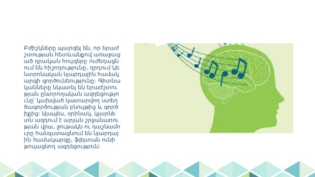 Բժիշկները պարզել են, որ երաժշտության հետևանքով առաջացած դրական հույզերը ուժեղացնում են հիշողությունը, դրդում կենտրոնական նյարդային համակարգի գործունեությունը: Գիտնականները նկատել են երաժշտության ընտրողական ազդեցությունը՝ կախված կատարվող ստեղծագործության բնույթից և գործիքից: Այսպես, օրինակ, կլարնետն ազդում է արյան շրջանառության վրա, ջութակն ու դաշնամուրը հանգստացնում են նյարդային համակարգը, ֆլեյտան ունի թուլացնող ազդեցություն: 