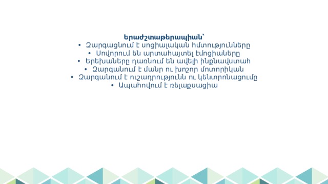 Երաժշտաթերապիան՝  • Զարգացնում է սոցիալական հմտությունները  • Սովորում են արտահայտել էմոցիաները  • Երեխաները դառնում են ավելի ինքնավստահ  • Զարգանում է մանր ու խոշոր մոտորիկան  • Զարգանում է ուշադրությունն ու կենտրոնացումը  • Ապահովում է ռելաքսացիա   