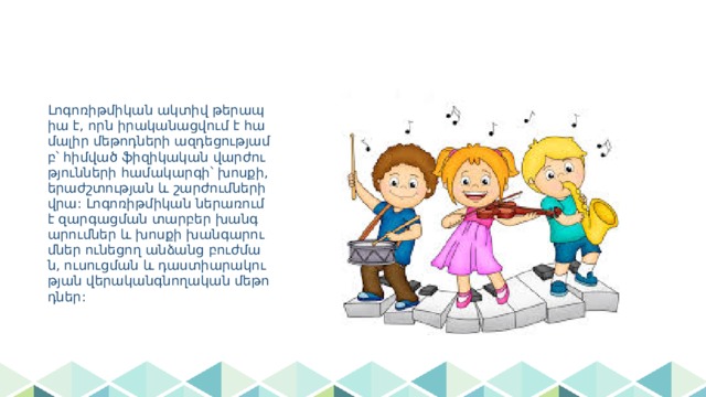 Լոգոռիթմիկան ակտիվ թերապիա է, որն իրականացվում է համալիր մեթոդների ազդեցությամբ՝ հիմված ֆիզիկական վարժությունների համակարգի՝ խոսքի, երաժշտության և շարժումների վրա: Լոգոռիթմիկան ներառում է զարգացման տարբեր խանգարումներ և խոսքի խանգարումներ ունեցող անձանց բուժման, ուսուցման և դաստիարակության վերականգնողական մեթոդներ: 