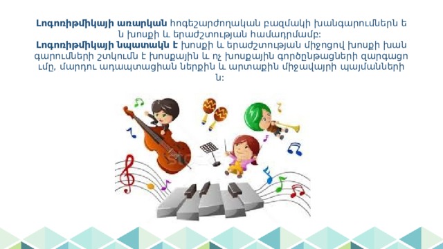 Լոգոռիթմիկայի առարկան հոգեշարժողական բազմակի խանգարումներն են խոսքի և երաժշտության համադրմամբ:  Լոգոռիթմիկայի նպատակն է խոսքի և երաժշտության միջոցով խոսքի խանգարումների շտկումն է խոսքային և ոչ խոսքային գործընթացների զարգացումը, մարդու ադապտացիան ներքին և արտաքին միջավայրի պայմաններին: 