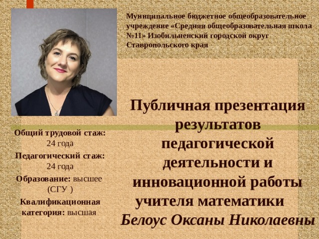 Муниципальное бюджетное общеобразовательное учреждение «Средняя общеобразовательная школа №11» Изобильненский городской округ Ставропольского края Публичная презентация результатов педагогической деятельности и инновационной работы учителя математики Белоус Оксаны Николаевны Общий трудовой стаж: 24 года Педагогический  стаж: 24 года Образование: высшее  (СГУ ) Квалификационная категория: высшая 