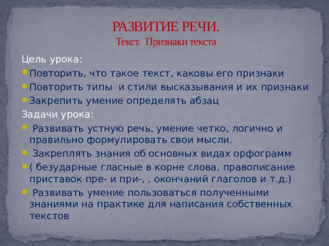 РАЗВИТИЕ РЕЧИ.  Текст. Признаки текста Цель урока: Повторить, что такое текст, каковы его признаки Повторить типы и стили высказывания и их признаки Закрепить умение определять абзац Задачи урока:  Развивать устную речь, умение четко, логично и правильно формулировать свои мысли.  Закреплять знания об основных видах орфограмм ( безударные гласные в корне слова, правописание приставок пре- и при-, , окончаний глаголов и т.д.)  Развивать умение пользоваться полученными знаниями на практике для написания собственных текстов 