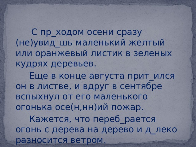  С пр_ходом осени сразу (не)увид_шь маленький желтый или оранжевый листик в зеленых кудрях деревьев.  Еще в конце августа прит_ился он в листве, и вдруг в сентябре вспыхнул от его маленького огонька осе(н,нн)ий пожар.  Кажется, что переб_рается огонь с дерева на дерево и д_леко разносится ветром. 