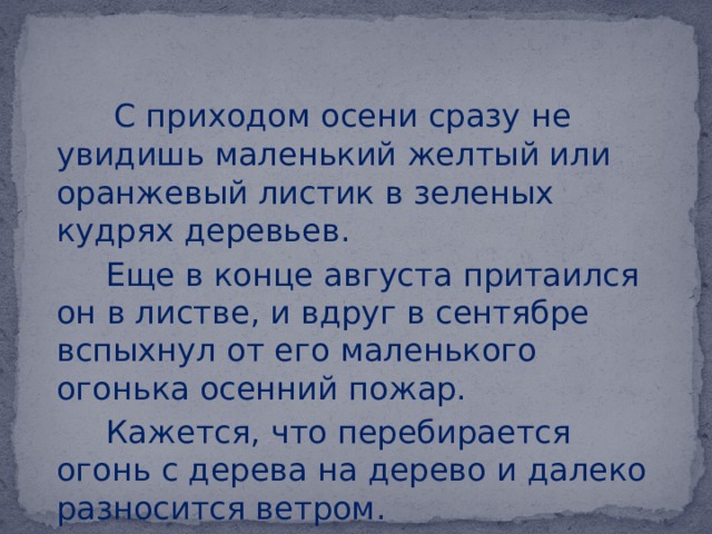  С приходом осени сразу не увидишь маленький желтый или оранжевый листик в зеленых кудрях деревьев.  Еще в конце августа притаился он в листве, и вдруг в сентябре вспыхнул от его маленького огонька осенний пожар.  Кажется, что перебирается огонь с дерева на дерево и далеко разносится ветром. 