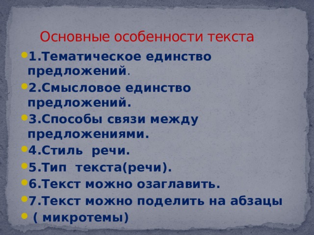 Основные особенности текста 1.Тематическое единство предложений . 2.Смысловое единство предложений. 3.Способы связи между предложениями. 4.Стиль речи. 5.Тип текста(речи). 6.Текст можно озаглавить. 7.Текст можно поделить на абзацы  ( микротемы) 