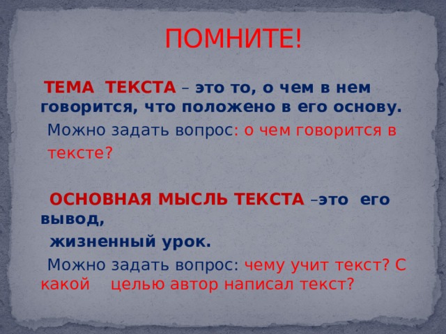 ПОМНИТЕ!  ТЕМА ТЕКСТА – это то, о чем в нем говорится, что положено в его основу.  Можно задать вопрос : о чем говорится в  тексте?  ОСНОВНАЯ МЫСЛЬ ТЕКСТА – это его вывод,  жизненный урок.  Можно задать вопрос: чему учит текст? С какой целью автор написал текст? 