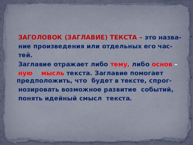  ЗАГОЛОВОК (ЗАГЛАВИЕ) ТЕКСТА – это назва-  ние произведения или отдельных его час-  тей.  Заглавие отражает либо тему,  либо  основ –  ную мысль текста. Заглавие помогает предположить, что будет в тексте, спрог-  нозировать возможное развитие событий,  понять идейный смысл текста. 