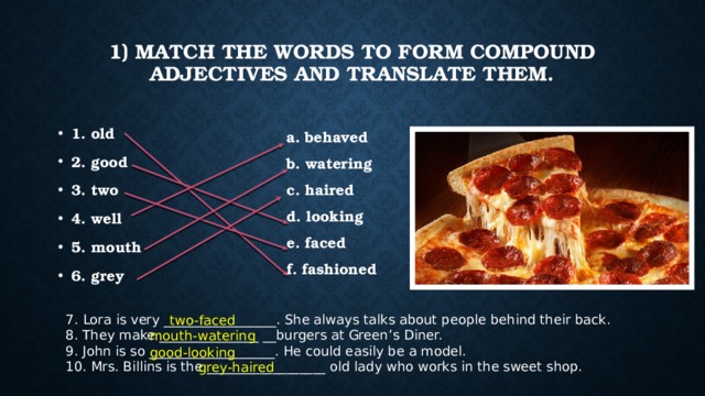 1) Match the words to form compound adjectives and translate them.   1. old 2. good 3. two 4. well 5. mouth 6. grey a. behaved b. watering c. haired d. looking e. faced f. fashioned 7.   Lora is very _________________. She always talks about people behind their back. 8. They make _______________ __burgers at Green’s Diner. 9. John is so ___________________. He could easily be a model. 10. Mrs. Billins is the __________________ old lady who works in the sweet shop. two-faced mouth-watering good-looking grey-haired 